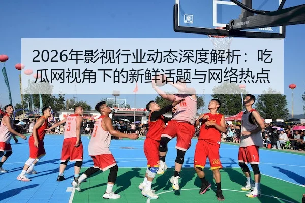 2026年影视行业动态深度解析：吃瓜网视角下的新鲜话题与网络热点